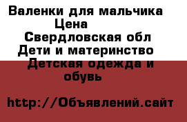 Валенки для мальчика › Цена ­ 500 - Свердловская обл. Дети и материнство » Детская одежда и обувь   